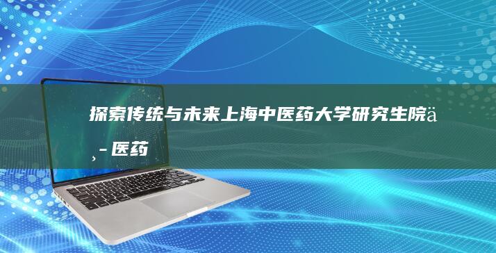 探索传统与未来：上海中医药大学研究生院中医药创新研究教育